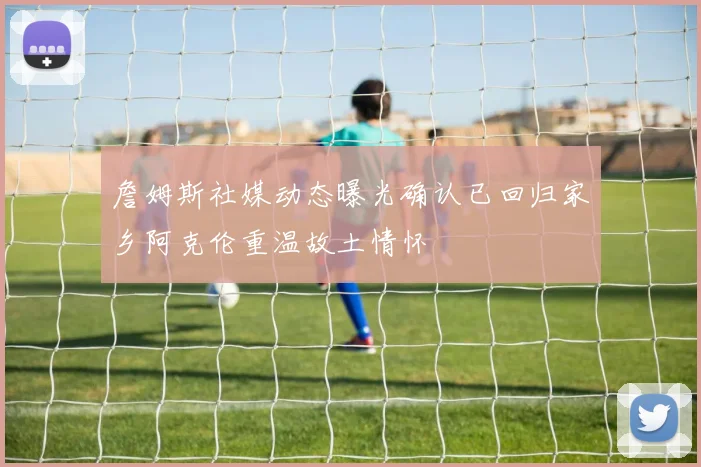 詹姆斯社媒动态曝光确认已回归家乡阿克伦重温故土情怀
