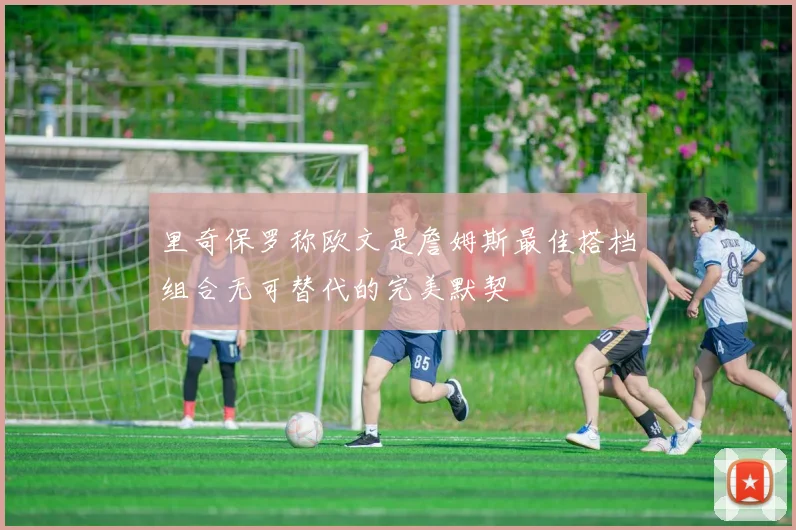 里奇保罗称欧文是詹姆斯最佳搭档组合无可替代的完美默契