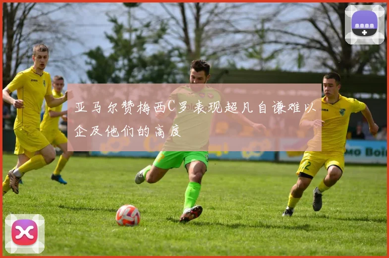 亚马尔赞梅西C罗表现超凡自谦难以企及他们的高度