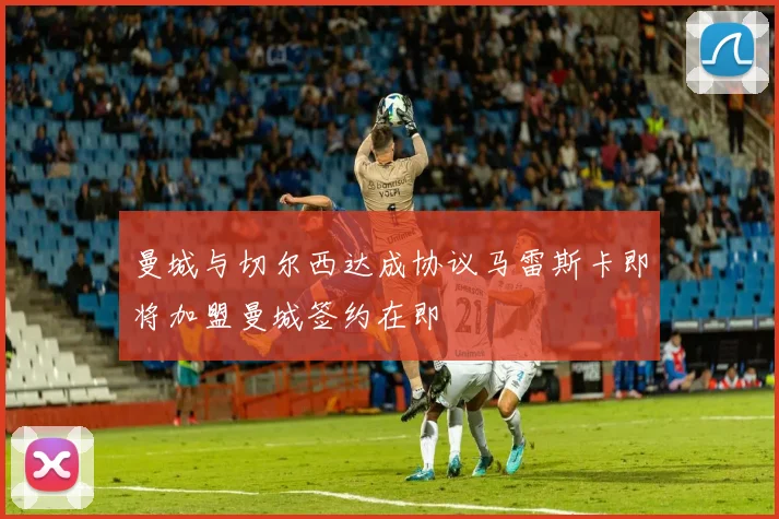 曼城与切尔西达成协议马雷斯卡即将加盟曼城签约在即