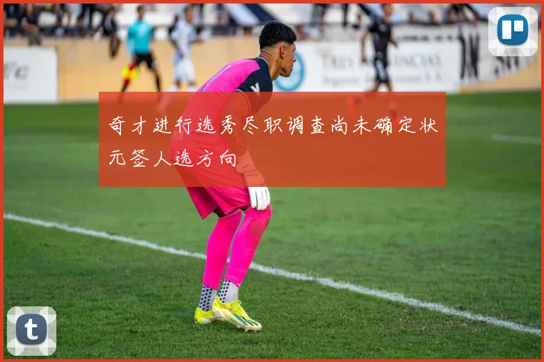 奇才进行选秀尽职调查尚未确定状元签人选方向