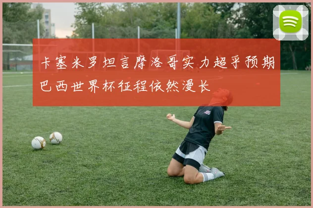 卡塞米罗坦言摩洛哥实力超乎预期巴西世界杯征程依然漫长
