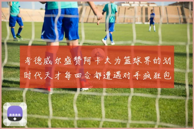 考德威尔盛赞阿卡夫为篮球界的划时代天才每回合都遭遇对手疯狂包夹挑战