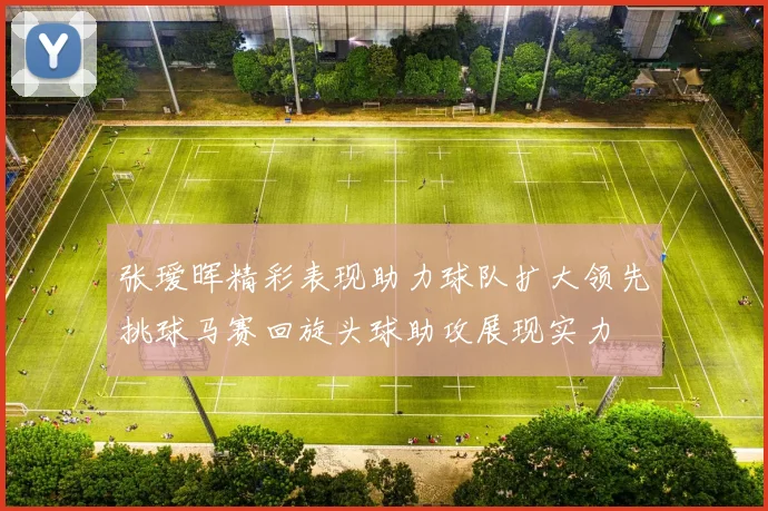 张瑷晖精彩表现助力球队扩大领先挑球马赛回旋头球助攻展现实力