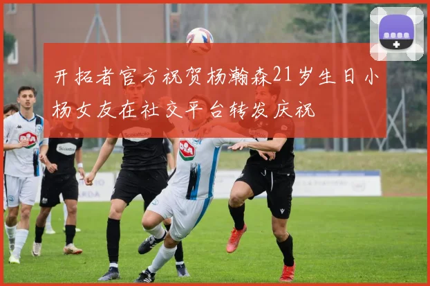 开拓者官方祝贺杨瀚森21岁生日小杨女友在社交平台转发庆祝