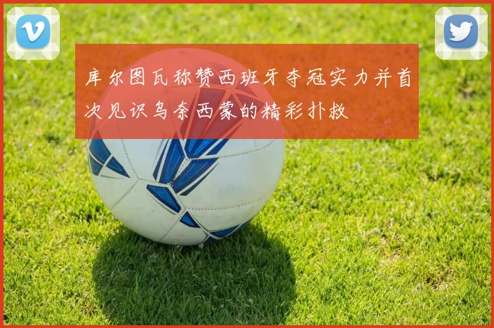 库尔图瓦称赞西班牙夺冠实力并首次见识乌奈西蒙的精彩扑救