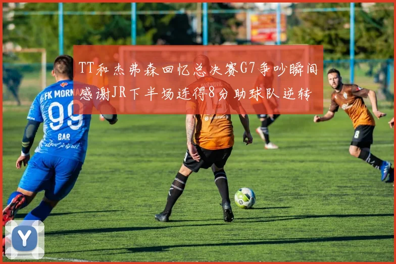 TT和杰弗森回忆总决赛G7争吵瞬间感谢JR下半场连得8分助球队逆转