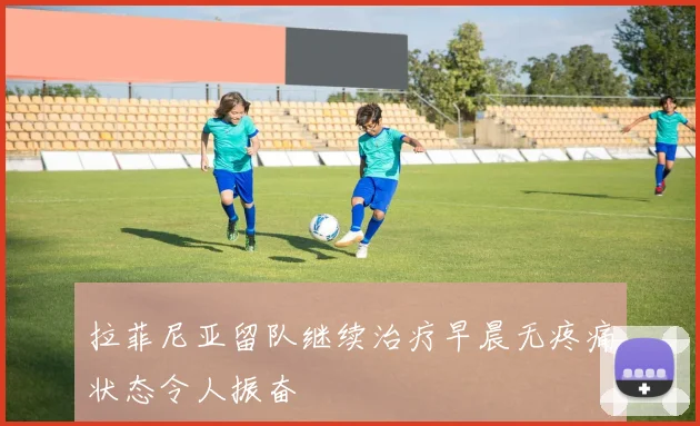 拉菲尼亚留队继续治疗早晨无疼痛状态令人振奋