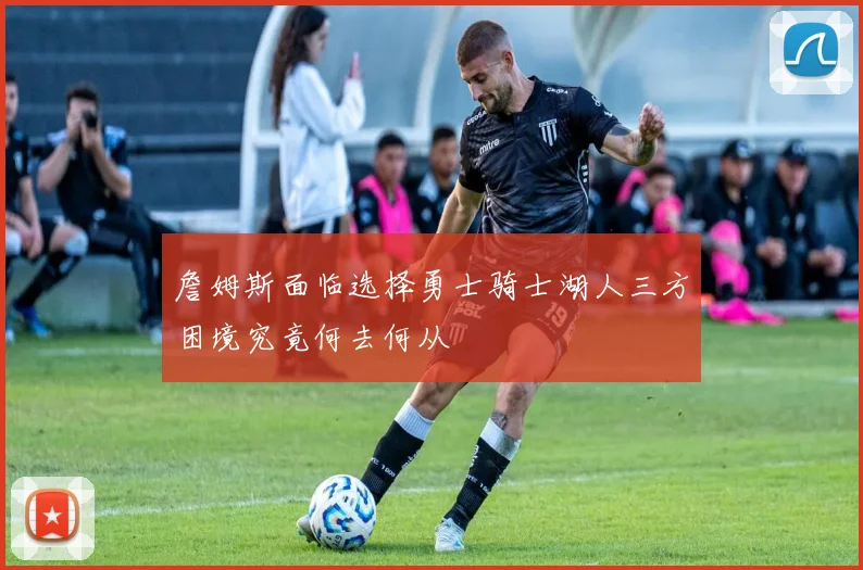 詹姆斯面临选择勇士骑士湖人三方困境究竟何去何从